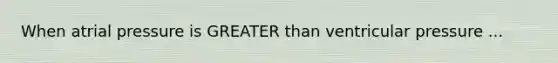When atrial pressure is GREATER than ventricular pressure ...