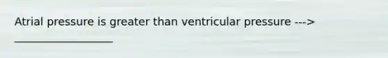 Atrial pressure is <a href='https://www.questionai.com/knowledge/ktgHnBD4o3-greater-than' class='anchor-knowledge'>greater than</a> ventricular pressure ---> __________________