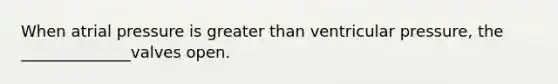 When atrial pressure is greater than ventricular pressure, the ______________valves open.