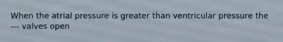 When the atrial pressure is <a href='https://www.questionai.com/knowledge/ktgHnBD4o3-greater-than' class='anchor-knowledge'>greater than</a> ventricular pressure the --- valves open