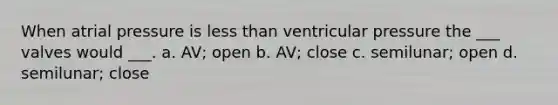 When atrial pressure is less than ventricular pressure the ___ valves would ___. a. AV; open b. AV; close c. semilunar; open d. semilunar; close