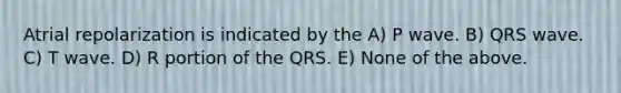 Atrial repolarization is indicated by the A) P wave. B) QRS wave. C) T wave. D) R portion of the QRS. E) None of the above.