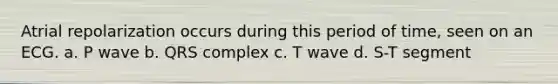 Atrial repolarization occurs during this period of time, seen on an ECG. a. P wave b. QRS complex c. T wave d. S-T segment