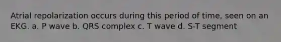 Atrial repolarization occurs during this period of time, seen on an EKG. a. P wave b. QRS complex c. T wave d. S-T segment