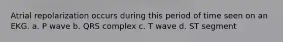 Atrial repolarization occurs during this period of time seen on an EKG. a. P wave b. QRS complex c. T wave d. ST segment