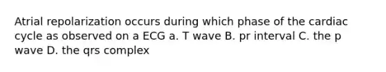 Atrial repolarization occurs during which phase of the cardiac cycle as observed on a ECG a. T wave B. pr interval C. the p wave D. the qrs complex