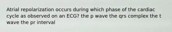 Atrial repolarization occurs during which phase of the cardiac cycle as observed on an ECG? the p wave the qrs complex the t wave the pr interval