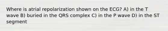 Where is atrial repolarization shown on the ECG? A) in the T wave B) buried in the QRS complex C) in the P wave D) in the ST segment