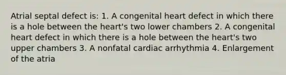 Atrial septal defect is: 1. A congenital heart defect in which there is a hole between the heart's two lower chambers 2. A congenital heart defect in which there is a hole between the heart's two upper chambers 3. A nonfatal cardiac arrhythmia 4. Enlargement of the atria