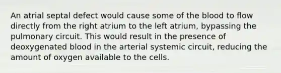 An atrial septal defect would cause some of the blood to flow directly from the right atrium to the left atrium, bypassing the pulmonary circuit. This would result in the presence of deoxygenated blood in the arterial systemic circuit, reducing the amount of oxygen available to the cells.