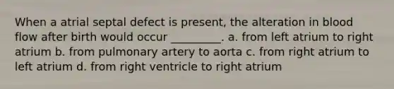 When a atrial septal defect is present, the alteration in blood flow after birth would occur _________. a. from left atrium to right atrium b. from pulmonary artery to aorta c. from right atrium to left atrium d. from right ventricle to right atrium