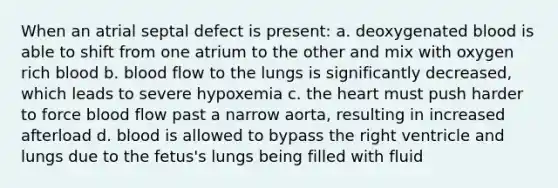 When an atrial septal defect is present: a. deoxygenated blood is able to shift from one atrium to the other and mix with oxygen rich blood b. blood flow to the lungs is significantly decreased, which leads to severe hypoxemia c. the heart must push harder to force blood flow past a narrow aorta, resulting in increased afterload d. blood is allowed to bypass the right ventricle and lungs due to the fetus's lungs being filled with fluid