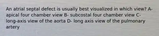 An atrial septal defect is usually best visualized in which view? A- apical four chamber view B- subcostal four chamber view C- long-axis view of the aorta D- long axis view of the pulmonary artery