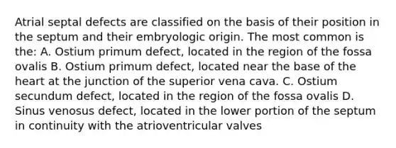 Atrial septal defects are classified on the basis of their position in the septum and their embryologic origin. The most common is the: A. Ostium primum defect, located in the region of the fossa ovalis B. Ostium primum defect, located near the base of the heart at the junction of the superior vena cava. C. Ostium secundum defect, located in the region of the fossa ovalis D. Sinus venosus defect, located in the lower portion of the septum in continuity with the atrioventricular valves