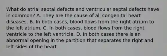 What do atrial septal defects and ventricular septal defects have in common? A. They are the cause of all congenital heart diseases. B. In both cases, blood flows from the right atrium to the left atrium. C. In both cases, blood flows from the right ventricle to the left ventricle. D. In both cases there is an abnormal opening in the partition that separates the right and left sides of the heart.