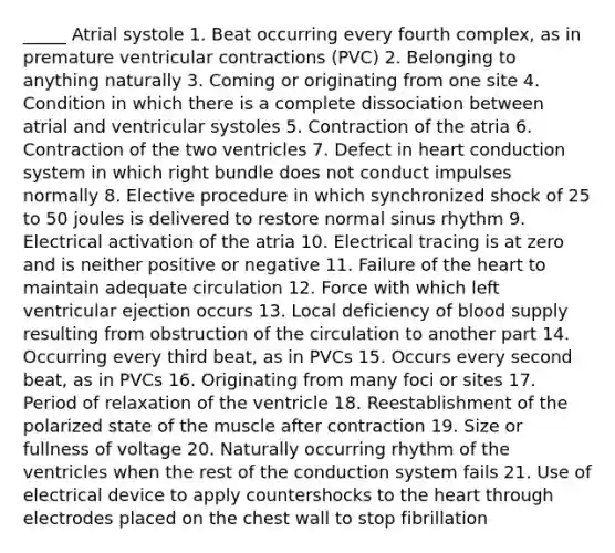 _____ Atrial systole 1. Beat occurring every fourth complex, as in premature ventricular contractions (PVC) 2. Belonging to anything naturally 3. Coming or originating from one site 4. Condition in which there is a complete dissociation between atrial and ventricular systoles 5. Contraction of the atria 6. Contraction of the two ventricles 7. Defect in heart conduction system in which right bundle does not conduct impulses normally 8. Elective procedure in which synchronized shock of 25 to 50 joules is delivered to restore normal sinus rhythm 9. Electrical activation of the atria 10. Electrical tracing is at zero and is neither positive or negative 11. Failure of the heart to maintain adequate circulation 12. Force with which left ventricular ejection occurs 13. Local deficiency of blood supply resulting from obstruction of the circulation to another part 14. Occurring every third beat, as in PVCs 15. Occurs every second beat, as in PVCs 16. Originating from many foci or sites 17. Period of relaxation of the ventricle 18. Reestablishment of the polarized state of the muscle after contraction 19. Size or fullness of voltage 20. Naturally occurring rhythm of the ventricles when the rest of the conduction system fails 21. Use of electrical device to apply countershocks to the heart through electrodes placed on the chest wall to stop fibrillation