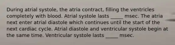 During atrial systole, the atria contract, filling the ventricles completely with blood. Atrial systole lasts _____ msec. The atria next enter atrial diastole which continues until the start of the next cardiac cycle. Atrial diastole and ventricular systole begin at the same time. Ventricular systole lasts _____ msec.