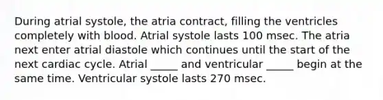 During atrial systole, the atria contract, filling the ventricles completely with blood. Atrial systole lasts 100 msec. The atria next enter atrial diastole which continues until the start of the next cardiac cycle. Atrial _____ and ventricular _____ begin at the same time. Ventricular systole lasts 270 msec.