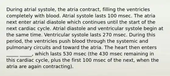 During atrial systole, the atria contract, filling the ventricles completely with blood. Atrial systole lasts 100 msec. The atria next enter atrial diastole which continues until the start of the next cardiac cycle. Atrial diastole and ventricular systole begin at the same time. Ventricular systole lasts 270 msec. During this period, the ventricles push blood through the systemic and pulmonary circuits and toward the atria. The heart then enters _____ _____, which lasts 530 msec (the 430 msec remaining in this cardiac cycle, plus the first 100 msec of the next, when the atria are again contracting).