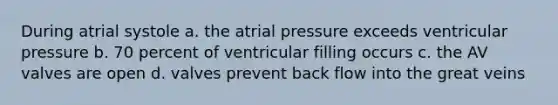 During atrial systole a. the atrial pressure exceeds ventricular pressure b. 70 percent of ventricular filling occurs c. the AV valves are open d. valves prevent back flow into the great veins