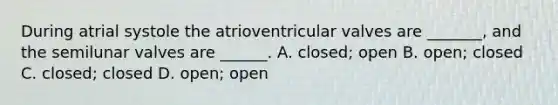 During atrial systole the atrioventricular valves are _______, and the semilunar valves are ______. A. closed; open B. open; closed C. closed; closed D. open; open