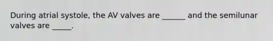 During atrial systole, the AV valves are ______ and the semilunar valves are _____.