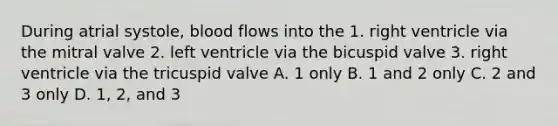 During atrial systole, blood flows into the 1. right ventricle via the mitral valve 2. left ventricle via the bicuspid valve 3. right ventricle via the tricuspid valve A. 1 only B. 1 and 2 only C. 2 and 3 only D. 1, 2, and 3