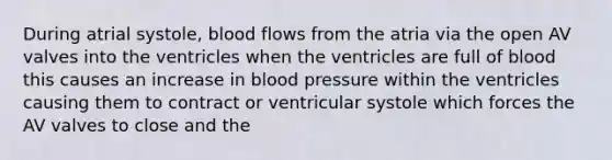 During atrial systole, blood flows from the atria via the open AV valves into the ventricles when the ventricles are full of blood this causes an increase in <a href='https://www.questionai.com/knowledge/kD0HacyPBr-blood-pressure' class='anchor-knowledge'>blood pressure</a> within the ventricles causing them to contract or ventricular systole which forces the AV valves to close and the