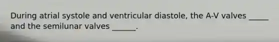 During atrial systole and ventricular diastole, the A-V valves _____ and the semilunar valves ______.