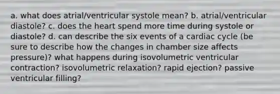 a. what does atrial/ventricular systole mean? b. atrial/ventricular diastole? c. does <a href='https://www.questionai.com/knowledge/kya8ocqc6o-the-heart' class='anchor-knowledge'>the heart</a> spend more time during systole or diastole? d. can describe the six events of a cardiac cycle (be sure to describe how the changes in chamber size affects pressure)? what happens during isovolumetric ventricular contraction? isovolumetric relaxation? rapid ejection? passive ventricular filling?