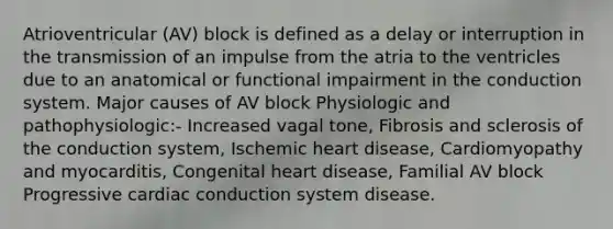 Atrioventricular (AV) block is defined as a delay or interruption in the transmission of an impulse from the atria to the ventricles due to an anatomical or functional impairment in the conduction system. Major causes of AV block Physiologic and pathophysiologic:- Increased vagal tone, Fibrosis and sclerosis of the conduction system, Ischemic heart disease, Cardiomyopathy and myocarditis, Congenital heart disease, Familial AV block Progressive cardiac conduction system disease.