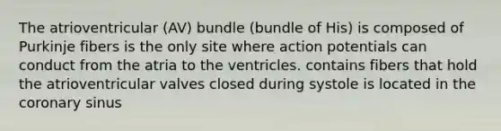 The atrioventricular (AV) bundle (bundle of His) is composed of Purkinje fibers is the only site where action potentials can conduct from the atria to the ventricles. contains fibers that hold the atrioventricular valves closed during systole is located in the coronary sinus