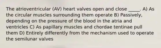 The atrioventricular (AV) heart valves open and close _____. A) As the circular muscles surrounding them operate B) Passively, depending on the pressure of the blood in the atria and ventricles C) As papillary muscles and chordae tentinae pull them D) Entirely differently from the mechanism used to operate the semilunar valves