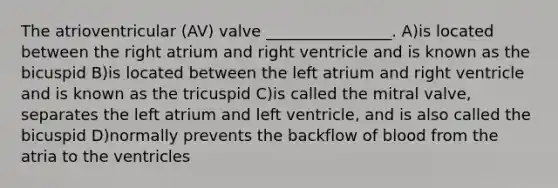 The atrioventricular (AV) valve ________________. A)is located between the right atrium and right ventricle and is known as the bicuspid B)is located between the left atrium and right ventricle and is known as the tricuspid C)is called the mitral valve, separates the left atrium and left ventricle, and is also called the bicuspid D)normally prevents the backflow of blood from the atria to the ventricles