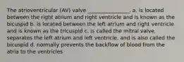 The atrioventricular (AV) valve ________________. a. is located between the right atrium and right ventricle and is known as the bicuspid b. is located between the left atrium and right ventricle and is known as the tricuspid c. is called the mitral valve, separates the left atrium and left ventricle, and is also called the bicuspid d. normally prevents the backflow of blood from the atria to the ventricles