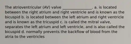 The atrioventricular (AV) valve ________________. a. is located between the right atrium and right ventricle and is known as the bicuspid b. is located between the left atrium and right ventricle and is known as the tricuspid c. is called the mitral valve, separates the left atrium and left ventricle, and is also called the bicuspid d. normally prevents the backflow of blood from the atria to the ventricles