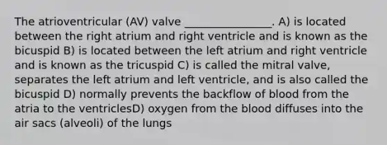 The atrioventricular (AV) valve ________________. A) is located between the right atrium and right ventricle and is known as the bicuspid B) is located between the left atrium and right ventricle and is known as the tricuspid C) is called the mitral valve, separates the left atrium and left ventricle, and is also called the bicuspid D) normally prevents the backflow of blood from the atria to the ventriclesD) oxygen from the blood diffuses into the air sacs (alveoli) of the lungs