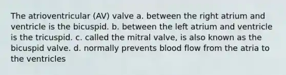 The atrioventricular (AV) valve a. between the right atrium and ventricle is the bicuspid. b. between the left atrium and ventricle is the tricuspid. c. called the mitral valve, is also known as the bicuspid valve. d. normally prevents blood flow from the atria to the ventricles