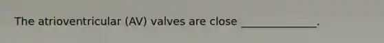 The atrioventricular (AV) valves are close ______________.