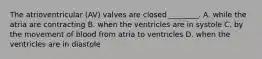 The atrioventricular (AV) valves are closed ________. A. while the atria are contracting B. when the ventricles are in systole C. by the movement of blood from atria to ventricles D. when the ventricles are in diastole