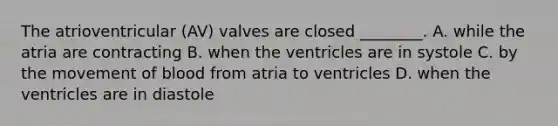 The atrioventricular (AV) valves are closed ________. A. while the atria are contracting B. when the ventricles are in systole C. by the movement of blood from atria to ventricles D. when the ventricles are in diastole