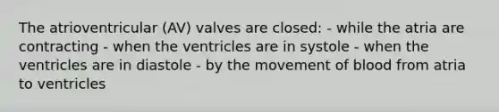 The atrioventricular (AV) valves are closed: - while the atria are contracting - when the ventricles are in systole - when the ventricles are in diastole - by the movement of blood from atria to ventricles