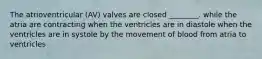 The atrioventricular (AV) valves are closed ________. while the atria are contracting when the ventricles are in diastole when the ventricles are in systole by the movement of blood from atria to ventricles