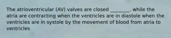 The atrioventricular (AV) valves are closed ________. while the atria are contracting when the ventricles are in diastole when the ventricles are in systole by the movement of blood from atria to ventricles