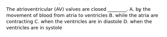 The atrioventricular (AV) valves are closed ________. A. by the movement of blood from atria to ventricles B. while the atria are contracting C. when the ventricles are in diastole D. when the ventricles are in systole