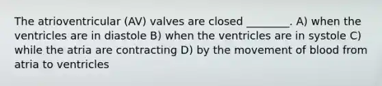 The atrioventricular (AV) valves are closed ________. A) when the ventricles are in diastole B) when the ventricles are in systole C) while the atria are contracting D) by the movement of blood from atria to ventricles