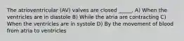 The atrioventricular (AV) valves are closed _____. A) When the ventricles are in diastole B) While the atria are contracting C) When the ventricles are in systole D) By the movement of blood from atria to ventricles