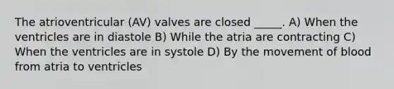 The atrioventricular (AV) valves are closed _____. A) When the ventricles are in diastole B) While the atria are contracting C) When the ventricles are in systole D) By the movement of blood from atria to ventricles