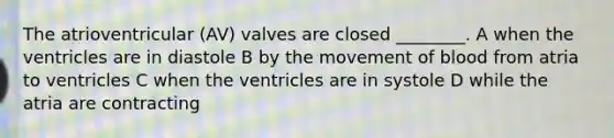 The atrioventricular (AV) valves are closed ________. A when the ventricles are in diastole B by the movement of blood from atria to ventricles C when the ventricles are in systole D while the atria are contracting