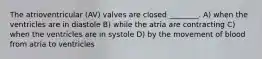 The atrioventricular (AV) valves are closed ________. A) when the ventricles are in diastole B) while the atria are contracting C) when the ventricles are in systole D) by the movement of blood from atria to ventricles